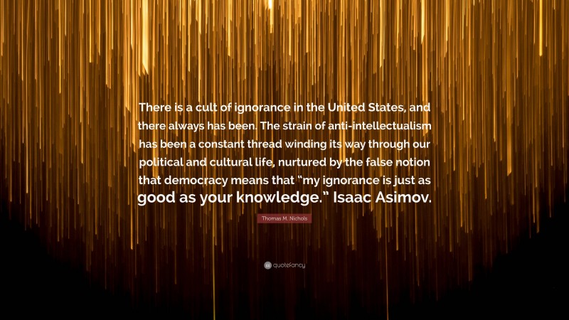 Thomas M. Nichols Quote: “There is a cult of ignorance in the United States, and there always has been. The strain of anti-intellectualism has been a constant thread winding its way through our political and cultural life, nurtured by the false notion that democracy means that “my ignorance is just as good as your knowledge.” Isaac Asimov.”