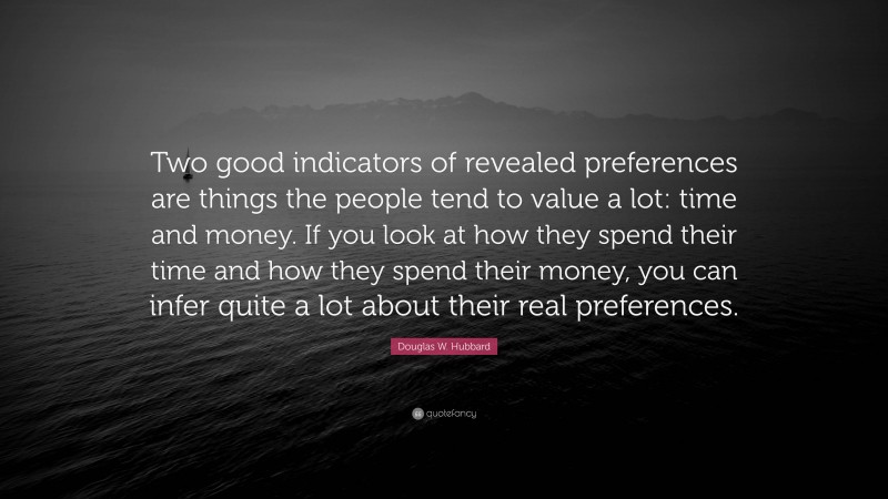 Douglas W. Hubbard Quote: “Two good indicators of revealed preferences are things the people tend to value a lot: time and money. If you look at how they spend their time and how they spend their money, you can infer quite a lot about their real preferences.”