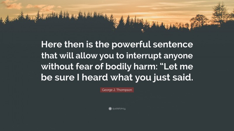 George J. Thompson Quote: “Here then is the powerful sentence that will allow you to interrupt anyone without fear of bodily harm: “Let me be sure I heard what you just said.”