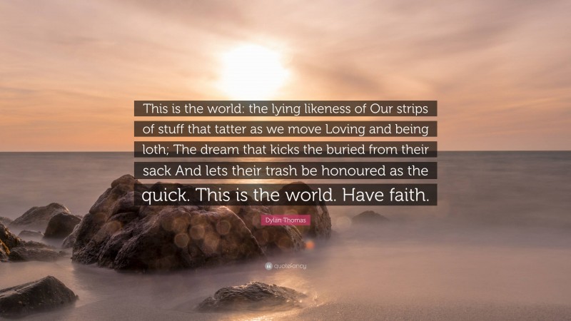 Dylan Thomas Quote: “This is the world: the lying likeness of Our strips of stuff that tatter as we move Loving and being loth; The dream that kicks the buried from their sack And lets their trash be honoured as the quick. This is the world. Have faith.”