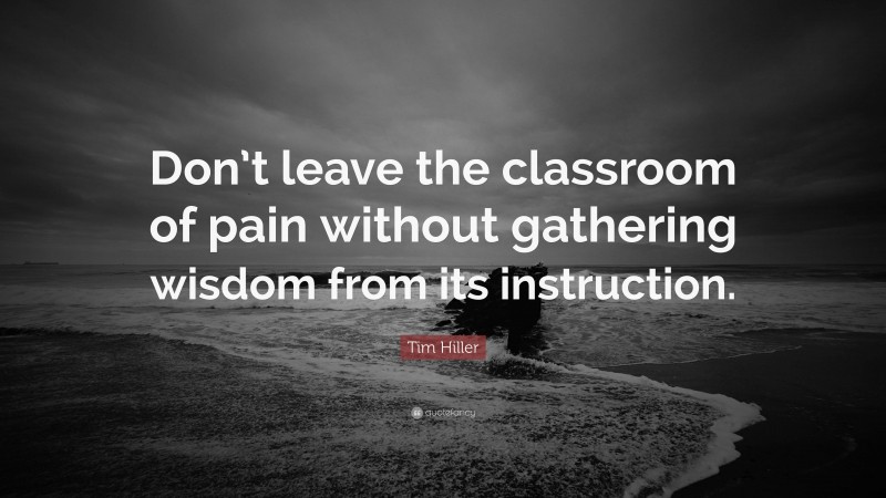 Tim Hiller Quote: “Don’t leave the classroom of pain without gathering wisdom from its instruction.”