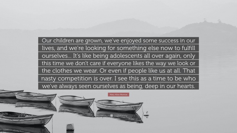 Mary Alice Monroe Quote: “Our children are grown, we’ve enjoyed some success in our lives, and we’re looking for something else now to fulfill ourselves... It’s like being adolescents all over again, only this time we don’t care if everyone likes the way we look or the clothes we wear. Or even if people like us at all. That nasty competition is over. I see this as a time to be who we’ve always seen ourselves as being, deep in our hearts.”