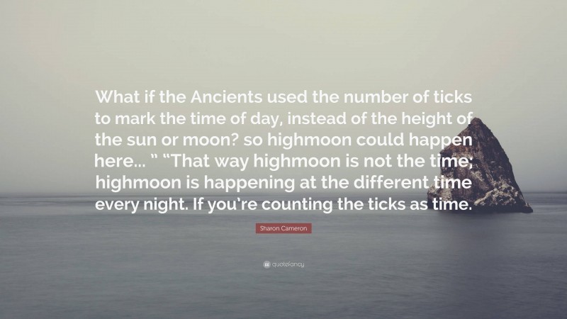 Sharon Cameron Quote: “What if the Ancients used the number of ticks to mark the time of day, instead of the height of the sun or moon? so highmoon could happen here... ” “That way highmoon is not the time; highmoon is happening at the different time every night. If you’re counting the ticks as time.”