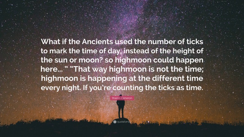 Sharon Cameron Quote: “What if the Ancients used the number of ticks to mark the time of day, instead of the height of the sun or moon? so highmoon could happen here... ” “That way highmoon is not the time; highmoon is happening at the different time every night. If you’re counting the ticks as time.”