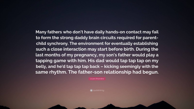 Louann Brizendine Quote: “Many fathers who don’t have daily hands-on contact may fail to form the strong daddy brain circuits required for parent-child synchrony. The environment for eventually establishing such a close interaction may start before birth. During the last months of my pregnancy, my son’s father would play a tapping game with him. His dad would tap tap tap on my belly, and he’d tap tap tap back – kicking seemingly with the same rhythm. The father-son relationship had begun.”