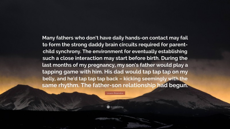 Louann Brizendine Quote: “Many fathers who don’t have daily hands-on contact may fail to form the strong daddy brain circuits required for parent-child synchrony. The environment for eventually establishing such a close interaction may start before birth. During the last months of my pregnancy, my son’s father would play a tapping game with him. His dad would tap tap tap on my belly, and he’d tap tap tap back – kicking seemingly with the same rhythm. The father-son relationship had begun.”