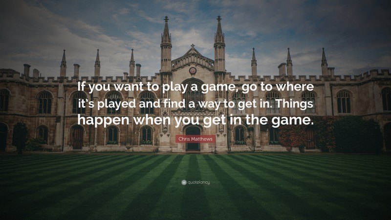 Chris Matthews Quote: “If you want to play a game, go to where it’s played and find a way to get in. Things happen when you get in the game.”