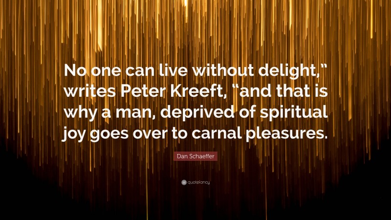 Dan Schaeffer Quote: “No one can live without delight,” writes Peter Kreeft, “and that is why a man, deprived of spiritual joy goes over to carnal pleasures.”