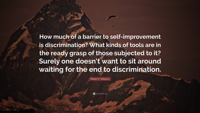 Walter E. Williams Quote: “How much of a barrier to self-improvement is discrimination? What kinds of tools are in the ready grasp of those subjected to it? Surely one doesn’t want to sit around waiting for the end to discrimination.”