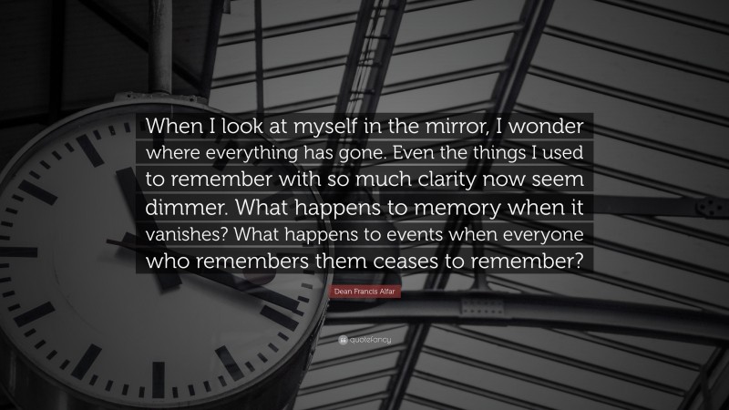 Dean Francis Alfar Quote: “When I look at myself in the mirror, I wonder where everything has gone. Even the things I used to remember with so much clarity now seem dimmer. What happens to memory when it vanishes? What happens to events when everyone who remembers them ceases to remember?”
