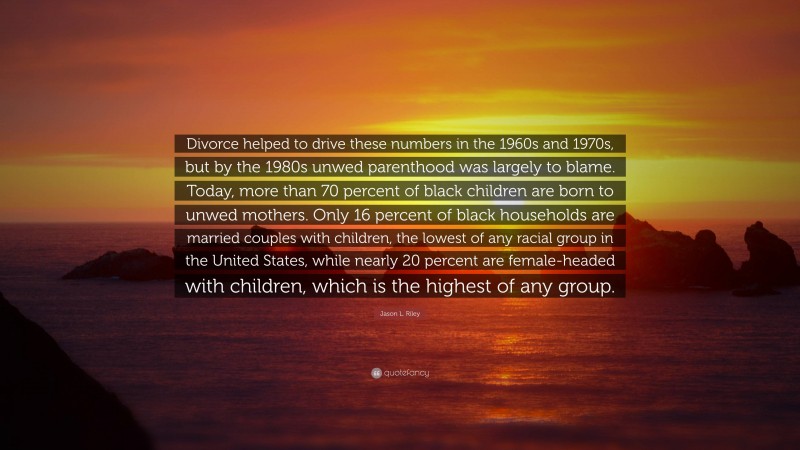 Jason L. Riley Quote: “Divorce helped to drive these numbers in the 1960s and 1970s, but by the 1980s unwed parenthood was largely to blame. Today, more than 70 percent of black children are born to unwed mothers. Only 16 percent of black households are married couples with children, the lowest of any racial group in the United States, while nearly 20 percent are female-headed with children, which is the highest of any group.”