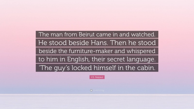 V.S. Naipaul Quote: “The man from Beirut came in and watched. He stood beside Hans. Then he stood beside the furniture-maker and whispered to him in English, their secret language. ‘The guy’s locked himself in the cabin.”