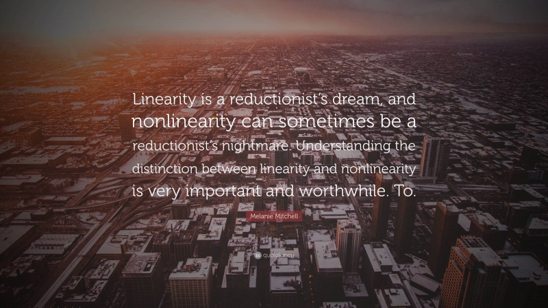 Melanie Mitchell Quote: “Linearity is a reductionist’s dream, and nonlinearity can sometimes be a reductionist’s nightmare. Understanding the distinction between linearity and nonlinearity is very important and worthwhile. To.”