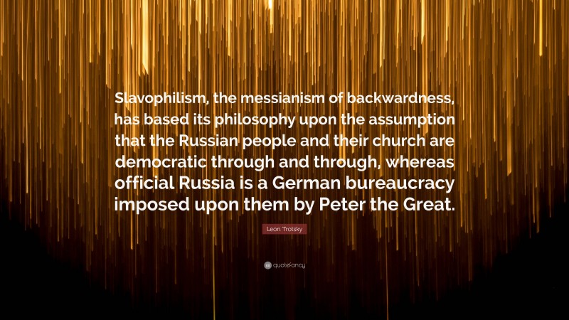 Leon Trotsky Quote: “Slavophilism, the messianism of backwardness, has based its philosophy upon the assumption that the Russian people and their church are democratic through and through, whereas official Russia is a German bureaucracy imposed upon them by Peter the Great.”
