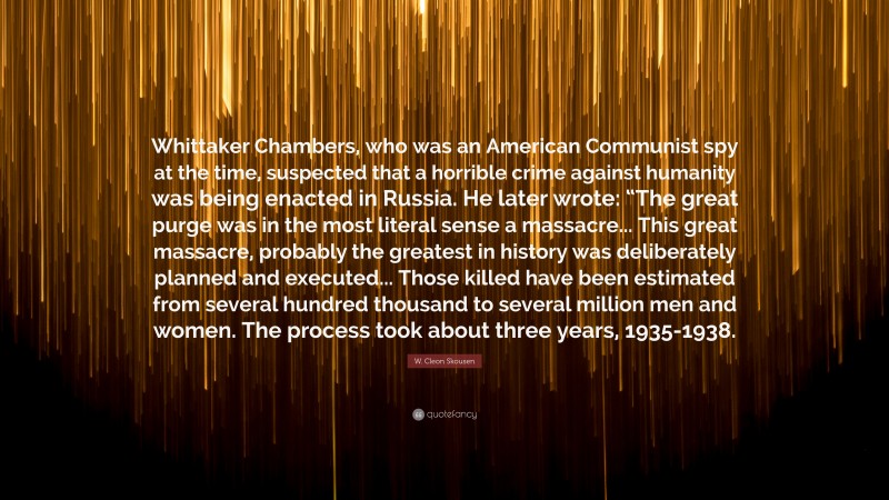 W. Cleon Skousen Quote: “Whittaker Chambers, who was an American Communist spy at the time, suspected that a horrible crime against humanity was being enacted in Russia. He later wrote: “The great purge was in the most literal sense a massacre... This great massacre, probably the greatest in history was deliberately planned and executed... Those killed have been estimated from several hundred thousand to several million men and women. The process took about three years, 1935-1938.”