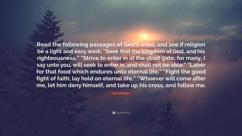 John Angell James Quote: “Read the following passages of God’s word, and see if religion be a light and easy work. “Seek first the kingdom of God, and his righteousness.” “Strive to enter in at the strait gate; for many, I say unto you, will seek to enter in, and shall not be able.” “Labor for that food which endures unto eternal life.” “Fight the good fight of faith, lay hold on eternal life.” “Whoever will come after me, let him deny himself, and take up his cross, and follow me.”