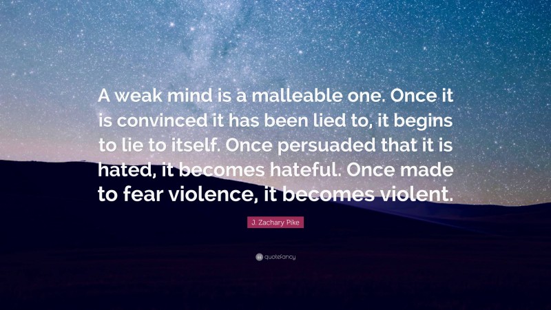 J. Zachary Pike Quote: “A weak mind is a malleable one. Once it is convinced it has been lied to, it begins to lie to itself. Once persuaded that it is hated, it becomes hateful. Once made to fear violence, it becomes violent.”