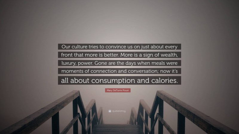 Mary DeTurris Poust Quote: “Our culture tries to convince us on just about every front that more is better. More is a sign of wealth, luxury, power. Gone are the days when meals were moments of connection and conversation; now it’s all about consumption and calories.”