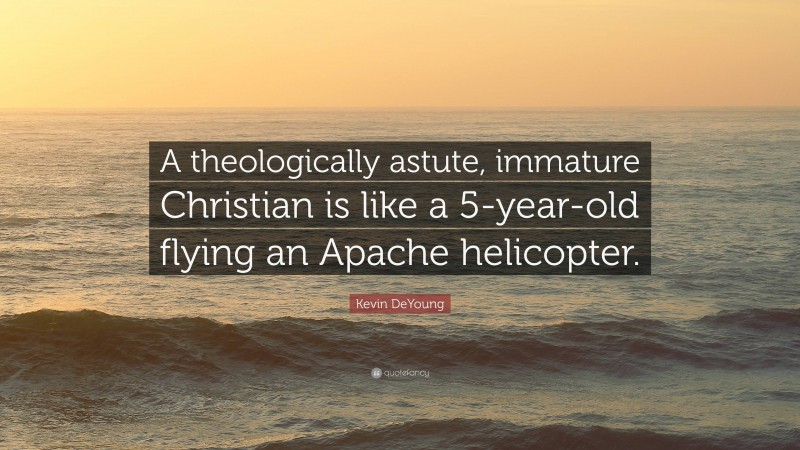Kevin DeYoung Quote: “A theologically astute, immature Christian is like a 5-year-old flying an Apache helicopter.”