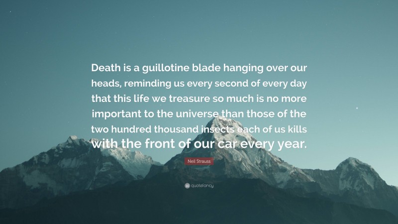 Neil Strauss Quote: “Death is a guillotine blade hanging over our heads, reminding us every second of every day that this life we treasure so much is no more important to the universe than those of the two hundred thousand insects each of us kills with the front of our car every year.”