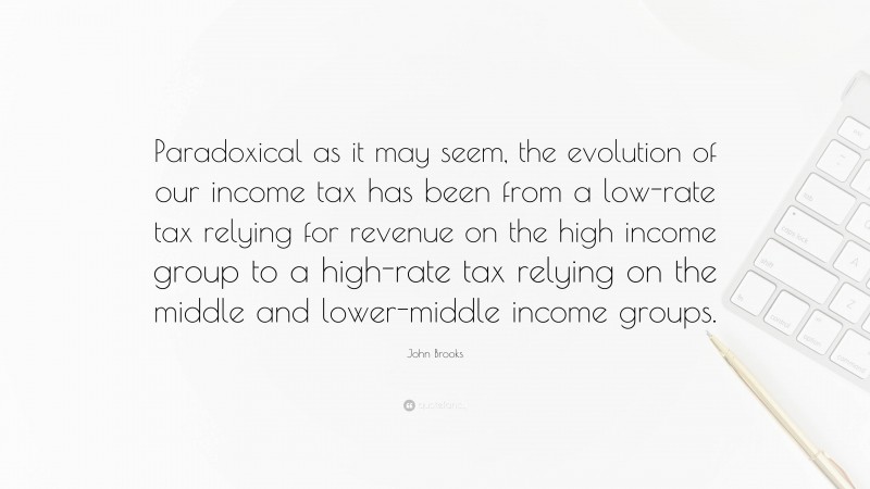 John Brooks Quote: “Paradoxical as it may seem, the evolution of our income tax has been from a low-rate tax relying for revenue on the high income group to a high-rate tax relying on the middle and lower-middle income groups.”