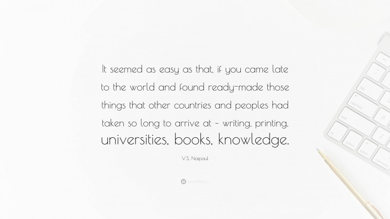 V.S. Naipaul Quote: “It seemed as easy as that, if you came late to the world and found ready-made those things that other countries and peoples had taken so long to arrive at – writing, printing, universities, books, knowledge.”