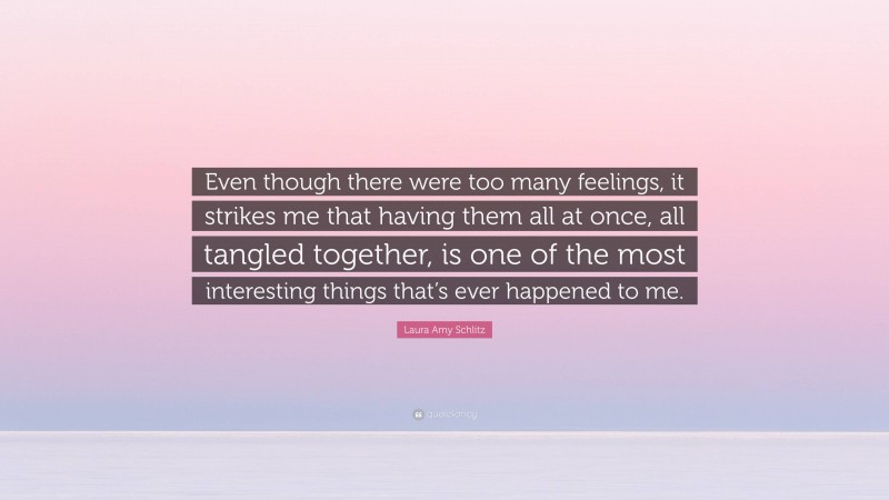 Laura Amy Schlitz Quote: “Even though there were too many feelings, it strikes me that having them all at once, all tangled together, is one of the most interesting things that’s ever happened to me.”