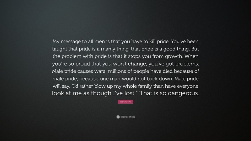 Terry Crews Quote: “My message to all men is that you have to kill pride. You’ve been taught that pride is a manly thing, that pride is a good thing. But the problem with pride is that it stops you from growth. When you’re so proud that you won’t change, you’ve got problems. Male pride causes wars; millions of people have died because of male pride, because one man would not back down. Male pride will say, “I’d rather blow up my whole family than have everyone look at me as though I’ve lost.” That is so dangerous.”