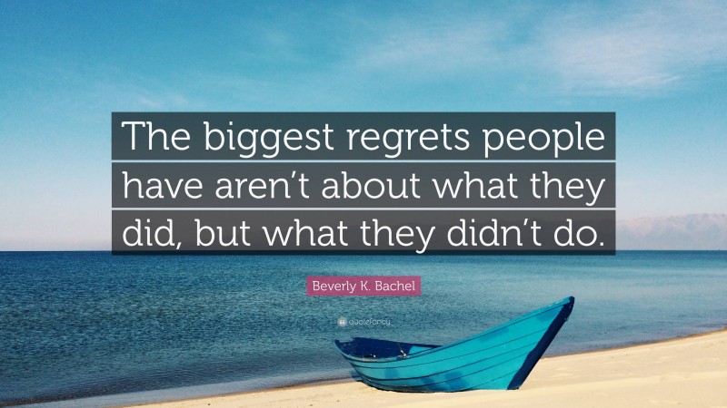 Beverly K. Bachel Quote: “The biggest regrets people have aren’t about what they did, but what they didn’t do.”