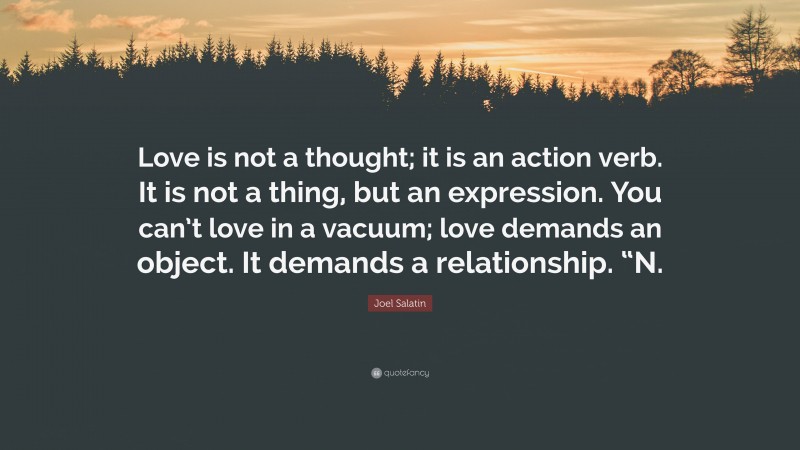 Joel Salatin Quote: “Love is not a thought; it is an action verb. It is not a thing, but an expression. You can’t love in a vacuum; love demands an object. It demands a relationship. “N.”