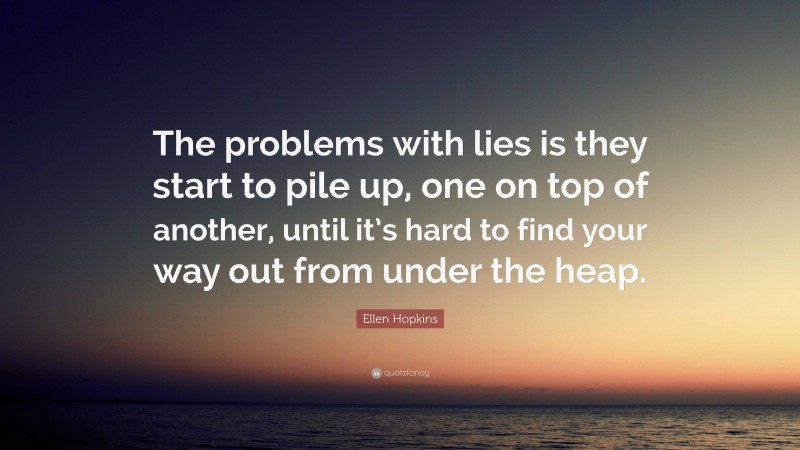 Ellen Hopkins Quote: “The problems with lies is they start to pile up, one on top of another, until it’s hard to find your way out from under the heap.”