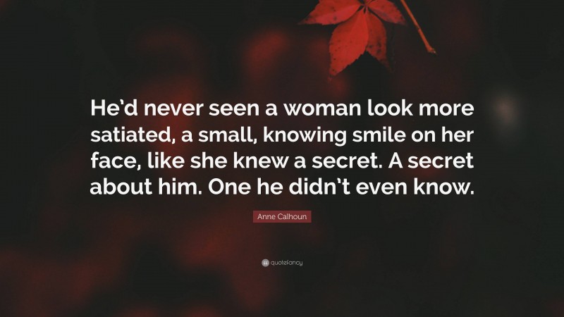 Anne Calhoun Quote: “He’d never seen a woman look more satiated, a small, knowing smile on her face, like she knew a secret. A secret about him. One he didn’t even know.”