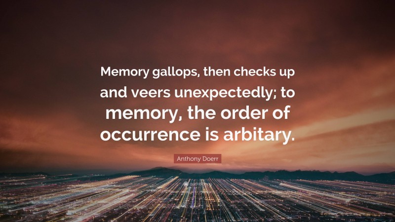 Anthony Doerr Quote: “Memory gallops, then checks up and veers unexpectedly; to memory, the order of occurrence is arbitary.”
