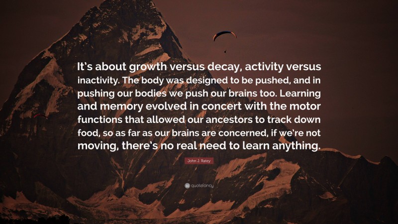 John J. Ratey Quote: “It’s about growth versus decay, activity versus inactivity. The body was designed to be pushed, and in pushing our bodies we push our brains too. Learning and memory evolved in concert with the motor functions that allowed our ancestors to track down food, so as far as our brains are concerned, if we’re not moving, there’s no real need to learn anything.”