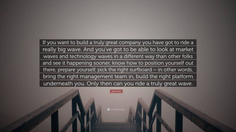 Brad Stone Quote: “If you want to build a truly great company you have got to ride a really big wave. And you’ve got to be able to look at market waves and technology waves in a different way than other folks and see it happening sooner, know how to position yourself out there, prepare yourself, pick the right surfboard – in other words, bring the right management team in, build the right platform underneath you. Only then can you ride a truly great wave.”