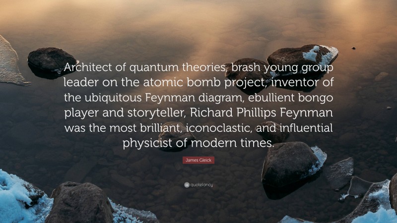 James Gleick Quote: “Architect of quantum theories, brash young group leader on the atomic bomb project, inventor of the ubiquitous Feynman diagram, ebullient bongo player and storyteller, Richard Phillips Feynman was the most brilliant, iconoclastic, and influential physicist of modern times.”