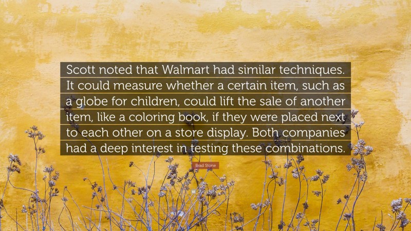 Brad Stone Quote: “Scott noted that Walmart had similar techniques. It could measure whether a certain item, such as a globe for children, could lift the sale of another item, like a coloring book, if they were placed next to each other on a store display. Both companies had a deep interest in testing these combinations.”