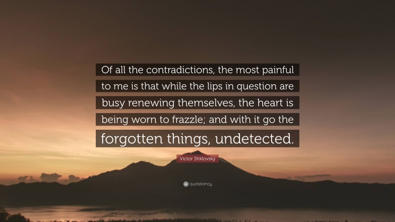 Victor Shklovsky Quote: “Of all the contradictions, the most painful to me is that while the lips in question are busy renewing themselves, the heart is being worn to frazzle; and with it go the forgotten things, undetected.”