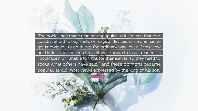 Colleen Chen Quote: “The nobles had made reading unpopular, as it showed that one couldn’t afford to buy spells or magical devices, since one had to get knowledge to do things the ordinary way; even if this view held little logic, the king himself was known to insult readers as “bookfaces” or “unable to think for themselves, so they need to spout what others have said,” and these opinions became popular, as did most views expressed by the king or his son.”