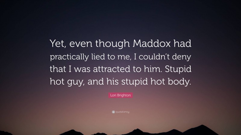 Lori Brighton Quote: “Yet, even though Maddox had practically lied to me, I couldn’t deny that I was attracted to him. Stupid hot guy, and his stupid hot body.”