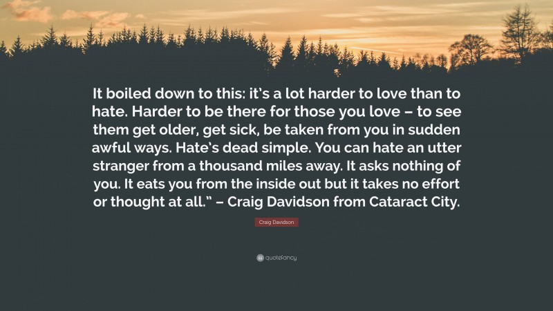 Craig Davidson Quote: “It boiled down to this: it’s a lot harder to love than to hate. Harder to be there for those you love – to see them get older, get sick, be taken from you in sudden awful ways. Hate’s dead simple. You can hate an utter stranger from a thousand miles away. It asks nothing of you. It eats you from the inside out but it takes no effort or thought at all.” – Craig Davidson from Cataract City.”