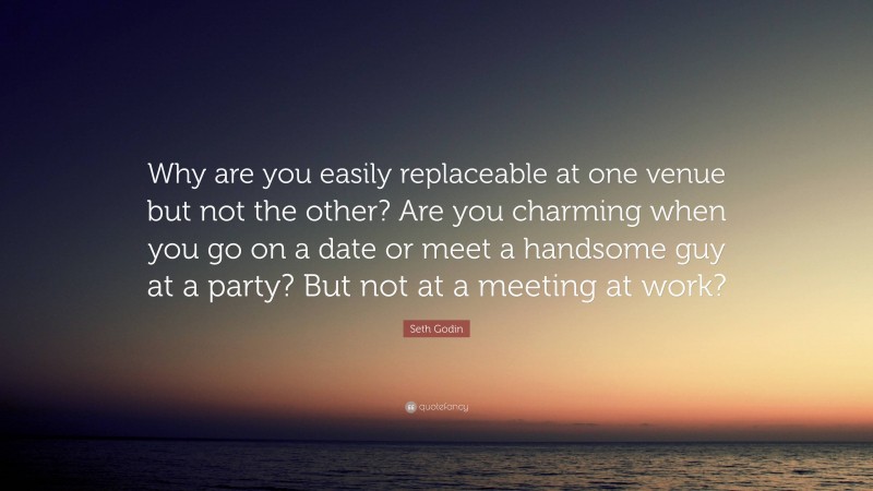 Seth Godin Quote: “Why are you easily replaceable at one venue but not the other? Are you charming when you go on a date or meet a handsome guy at a party? But not at a meeting at work?”