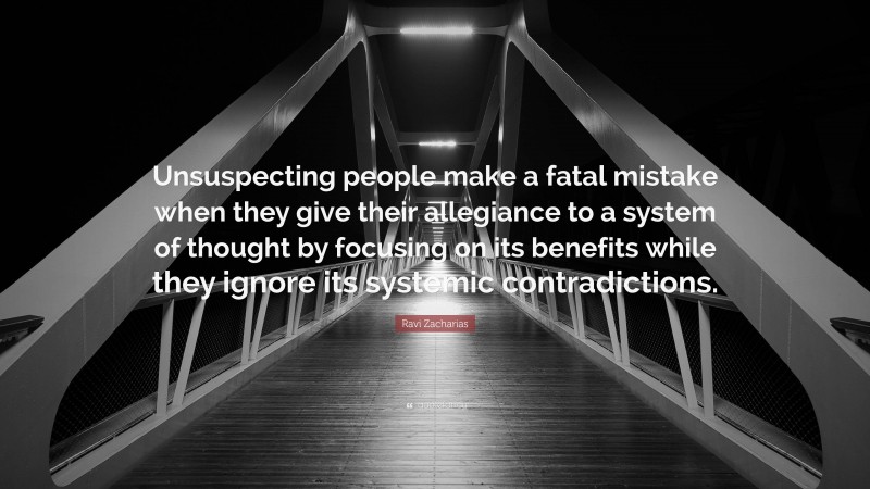 Ravi Zacharias Quote: “Unsuspecting people make a fatal mistake when they give their allegiance to a system of thought by focusing on its benefits while they ignore its systemic contradictions.”