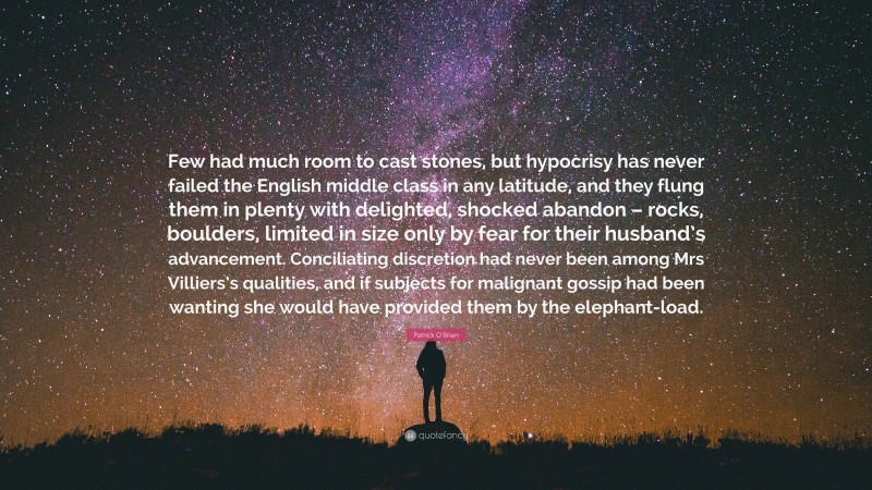 Patrick O'Brian Quote: “Few had much room to cast stones, but hypocrisy has never failed the English middle class in any latitude, and they flung them in plenty with delighted, shocked abandon – rocks, boulders, limited in size only by fear for their husband’s advancement. Conciliating discretion had never been among Mrs Villiers’s qualities, and if subjects for malignant gossip had been wanting she would have provided them by the elephant-load.”