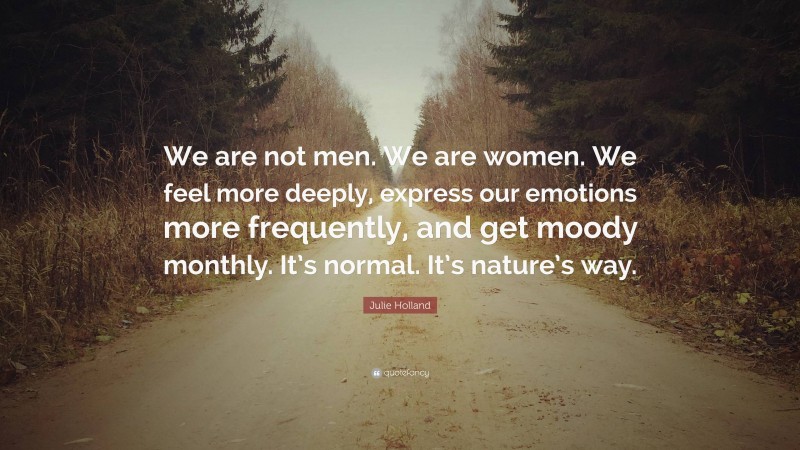 Julie Holland Quote: “We are not men. We are women. We feel more deeply, express our emotions more frequently, and get moody monthly. It’s normal. It’s nature’s way.”