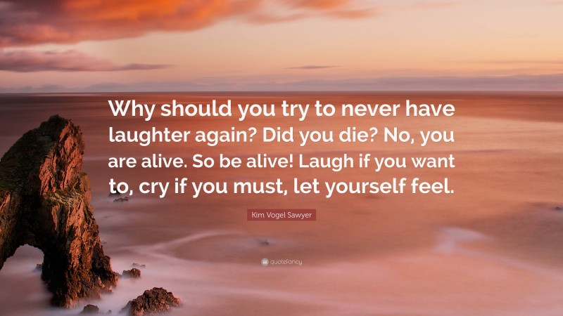 Kim Vogel Sawyer Quote: “Why should you try to never have laughter again? Did you die? No, you are alive. So be alive! Laugh if you want to, cry if you must, let yourself feel.”