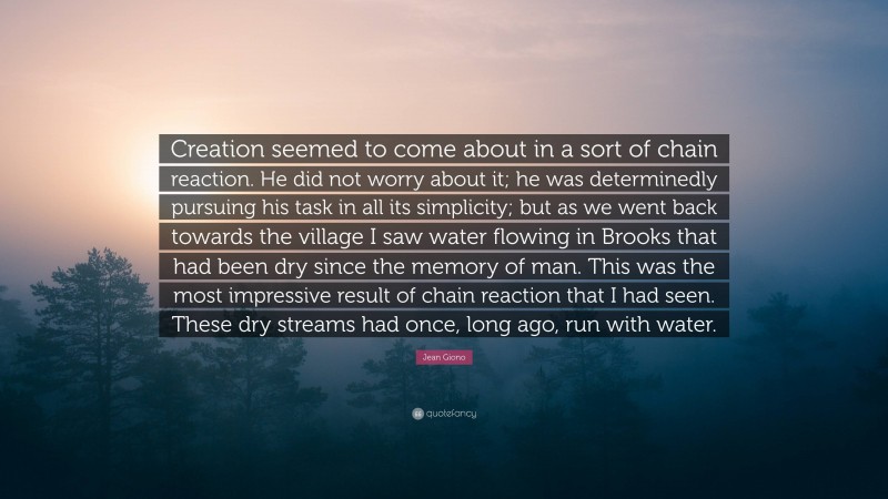 Jean Giono Quote: “Creation seemed to come about in a sort of chain reaction. He did not worry about it; he was determinedly pursuing his task in all its simplicity; but as we went back towards the village I saw water flowing in Brooks that had been dry since the memory of man. This was the most impressive result of chain reaction that I had seen. These dry streams had once, long ago, run with water.”