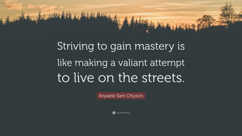 Anyaele Sam Chiyson Quote: “Striving to gain mastery is like making a valiant attempt to live on the streets.”