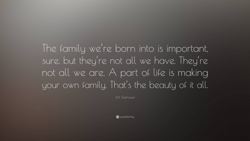 J.M. Darhower Quote: “The family we’re born into is important, sure, but they’re not all we have. They’re not all we are. A part of life is making your own family. That’s the beauty of it all.”