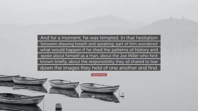 James S.A. Corey Quote: “And for a moment, he was tempted. In that hesitation between drawing breath and speaking, part of him wondered what would happen if he shed the patterns of history and spoke about himself as a man, about the Joe Miller who he’d known briefly, about the responsibility they all shared to tear down the images they held of one another and find.”